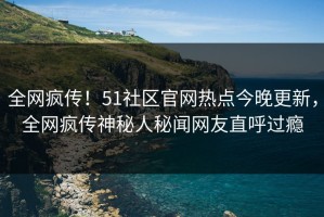全网疯传！51社区官网热点今晚更新，全网疯传神秘人秘闻网友直呼过瘾