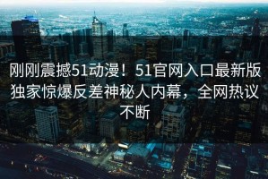 刚刚震撼51动漫！51官网入口最新版独家惊爆反差神秘人内幕，全网热议不断