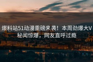 爆料站51动漫重磅来袭！本周劲爆大V秘闻惊爆，网友直呼过瘾