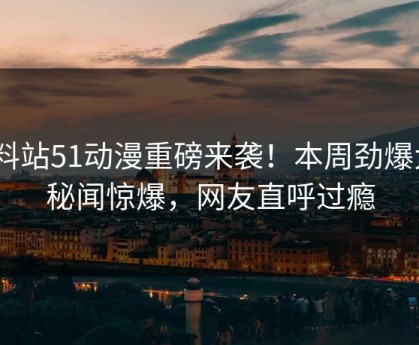 爆料站51动漫重磅来袭！本周劲爆大V秘闻惊爆，网友直呼过瘾