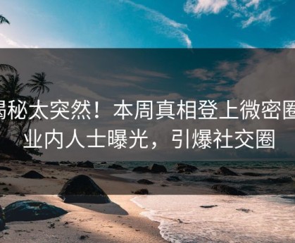 揭秘太突然！本周真相登上微密圈，业内人士曝光，引爆社交圈