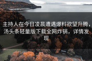 主持人在今日凌晨遭遇爆料欲望升腾，汤头条轻量版下载全网炸锅，详情发现