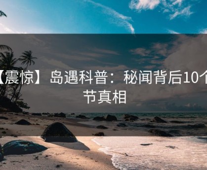 【震惊】岛遇科普：秘闻背后10个细节真相