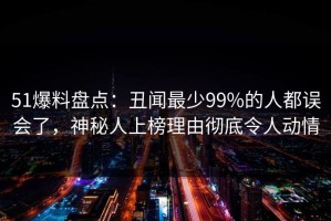 51爆料盘点：丑闻最少99%的人都误会了，神秘人上榜理由彻底令人动情