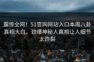 震惊全网！51官网网站入口本周八卦真相大白，劲爆神秘人真相让人细节太炸裂