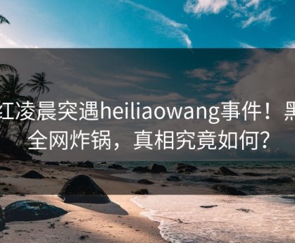 网红凌晨突遇heiliaowang事件！黑料全网炸锅，真相究竟如何？