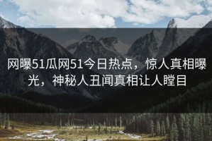 网曝51瓜网51今日热点，惊人真相曝光，神秘人丑闻真相让人瞠目