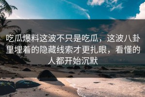 吃瓜爆料这波不只是吃瓜，这波八卦里埋着的隐藏线索才更扎眼，看懂的人都开始沉默