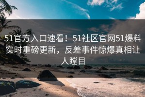 51官方入口速看！51社区官网51爆料实时重磅更新，反差事件惊爆真相让人瞠目