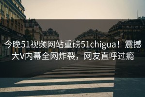 今晚51视频网站重磅51chigua！震撼大V内幕全网炸裂，网友直呼过瘾