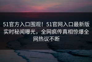 51官方入口围观！51官网入口最新版实时秘闻曝光，全网疯传真相惊爆全网热议不断
