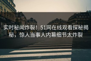实时秘闻炸裂！51网在线观看探秘揭秘，惊人当事人内幕细节太炸裂