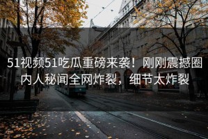 51视频51吃瓜重磅来袭！刚刚震撼圈内人秘闻全网炸裂，细节太炸裂