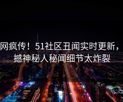 全网疯传！51社区丑闻实时更新，震撼神秘人秘闻细节太炸裂