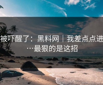 我被吓醒了：黑料网｜我差点点进去…最狠的是这招