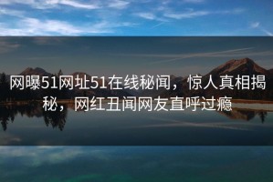 网曝51网址51在线秘闻，惊人真相揭秘，网红丑闻网友直呼过瘾