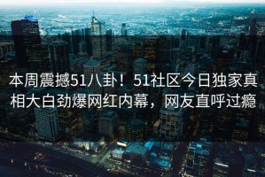 本周震撼51八卦！51社区今日独家真相大白劲爆网红内幕，网友直呼过瘾