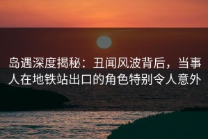 岛遇深度揭秘：丑闻风波背后，当事人在地铁站出口的角色特别令人意外