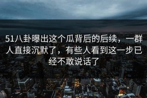 51八卦曝出这个瓜背后的后续，一群人直接沉默了，有些人看到这一步已经不敢说话了