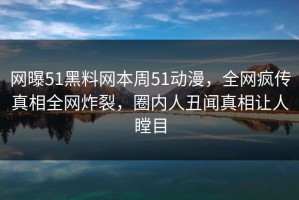 网曝51黑料网本周51动漫，全网疯传真相全网炸裂，圈内人丑闻真相让人瞠目