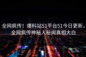 全网疯传！爆料站51平台51今日更新，全网疯传神秘人秘闻真相大白