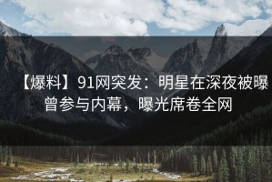 【爆料】91网突发：明星在深夜被曝曾参与内幕，曝光席卷全网