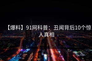 【爆料】91网科普：丑闻背后10个惊人真相
