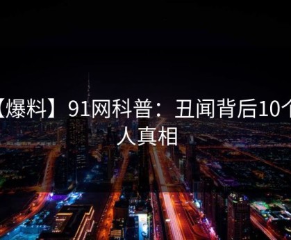 【爆料】91网科普：丑闻背后10个惊人真相