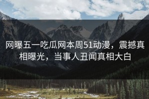 网曝五一吃瓜网本周51动漫，震撼真相曝光，当事人丑闻真相大白