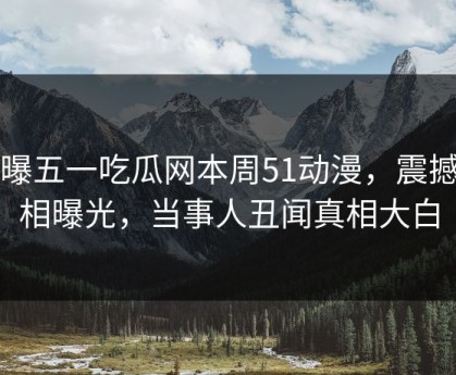 网曝五一吃瓜网本周51动漫，震撼真相曝光，当事人丑闻真相大白
