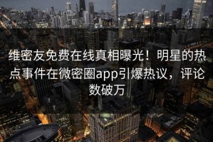维密友免费在线真相曝光！明星的热点事件在微密圈app引爆热议，评论数破万