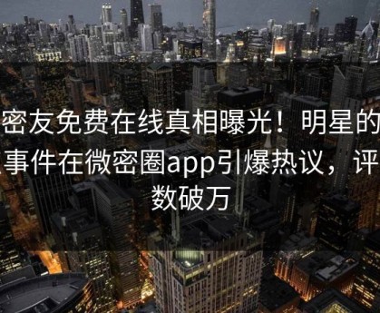 维密友免费在线真相曝光！明星的热点事件在微密圈app引爆热议，评论数破万