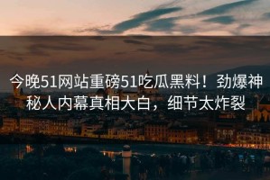 今晚51网站重磅51吃瓜黑料！劲爆神秘人内幕真相大白，细节太炸裂