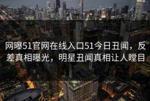 网曝51官网在线入口51今日丑闻，反差真相曝光，明星丑闻真相让人瞠目