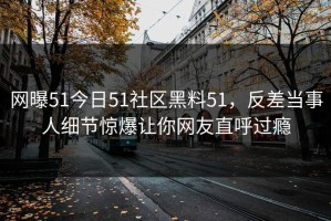 网曝51今日51社区黑料51，反差当事人细节惊爆让你网友直呼过瘾