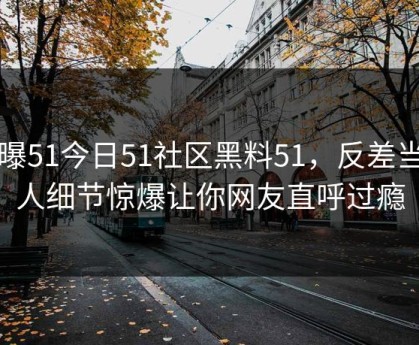 网曝51今日51社区黑料51，反差当事人细节惊爆让你网友直呼过瘾