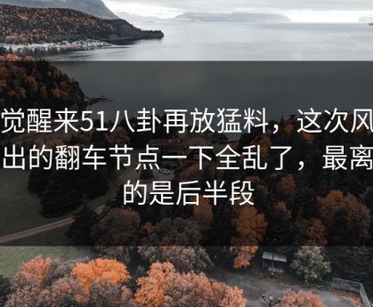 一觉醒来51八卦再放猛料，这次风波牵出的翻车节点一下全乱了，最离谱的是后半段