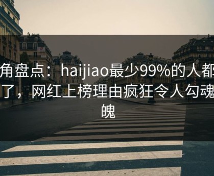海角盘点：haijiao最少99%的人都误会了，网红上榜理由疯狂令人勾魂摄魄