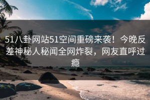 51八卦网站51空间重磅来袭！今晚反差神秘人秘闻全网炸裂，网友直呼过瘾