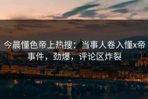 今晨懂色帝上热搜：当事人卷入懂x帝事件，劲爆，评论区炸裂