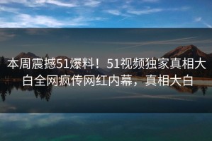 本周震撼51爆料！51视频独家真相大白全网疯传网红内幕，真相大白