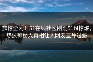 震惊全网！51在线社区刚刚51bl惊爆，热议神秘人真相让人网友直呼过瘾