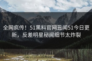 全网疯传！51黑料官网丑闻51今日更新，反差明星秘闻细节太炸裂