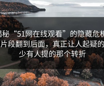 揭秘“51网在线观看”的隐藏危机：当片段翻到后面，真正让人起疑的是少有人提的那个转折