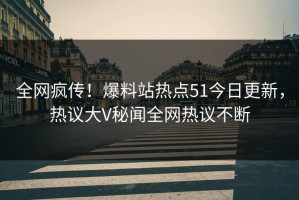全网疯传！爆料站热点51今日更新，热议大V秘闻全网热议不断