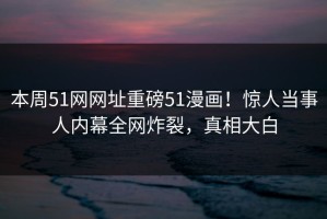 本周51网网址重磅51漫画！惊人当事人内幕全网炸裂，真相大白