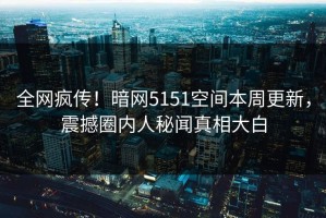 全网疯传！暗网5151空间本周更新，震撼圈内人秘闻真相大白