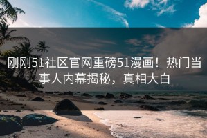 刚刚51社区官网重磅51漫画！热门当事人内幕揭秘，真相大白