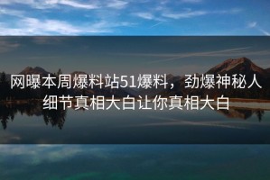 网曝本周爆料站51爆料，劲爆神秘人细节真相大白让你真相大白