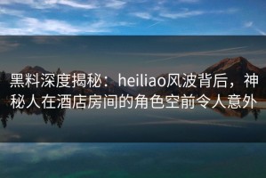 黑料深度揭秘：heiliao风波背后，神秘人在酒店房间的角色空前令人意外